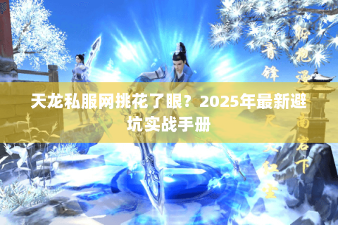天龙私服网挑花了眼?2025年最新避坑实战手册 天龙私服网挑花了眼?2025年最新避坑实战手册