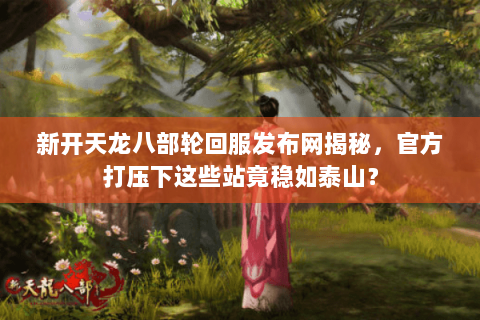 新开天龙八部轮回服发布网揭秘，官方打压下这些站竟稳如泰山？