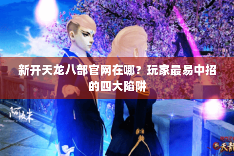 新开天龙八部官网在哪？玩家最易中招的四大陷阱