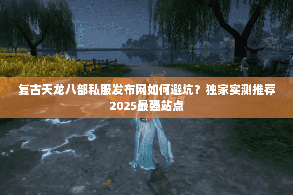复古天龙八部私服发布网如何避坑?独家实测推荐2025最强站点 复古天龙八部私服发布网如何避坑?独家实测推荐2025最强站点