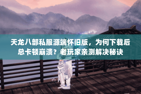 天龙八部私服源端怀旧版，为何下载后总卡顿崩溃？老玩家亲测解决秘诀
