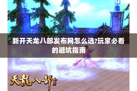 新开天龙八部发布网怎么选?玩家必看的避坑指南 新开天龙八部发布网怎么选?玩家必看的避坑指南