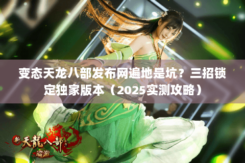 变态天龙八部发布网遍地是坑？三招锁定独家版本（2025实测攻略）