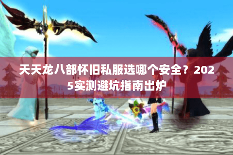 天天龙八部怀旧私服选哪个安全？2025实测避坑指南出炉