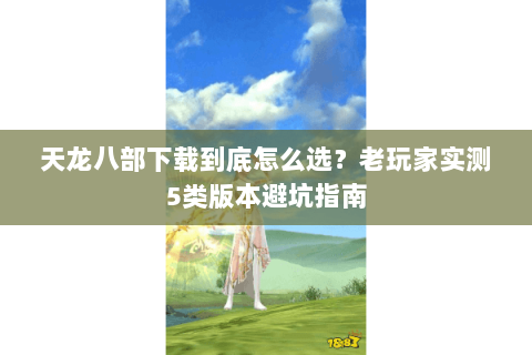 天龙八部下载到底怎么选？老玩家实测5类版本避坑指南