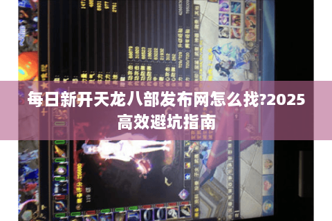 每日新开天龙八部发布网怎么找?2025高效避坑指南