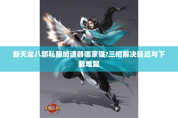 新天龙八部私服加速器哪家强?三招解决延迟与下载难题