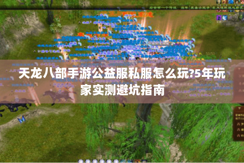 天龙八部手游公益服私服怎么玩?5年玩家实测避坑指南 天龙八部手游公益服私服怎么玩?5年玩家实测避坑指南