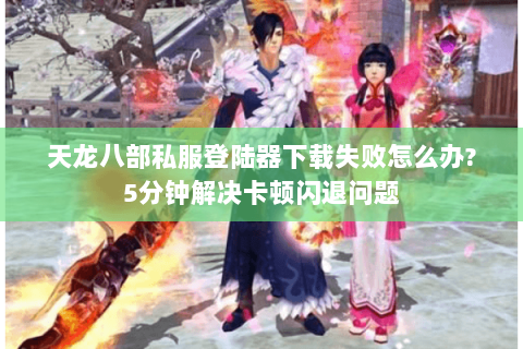 天龙八部私服登陆器下载失败怎么办?5分钟解决卡顿闪退问题