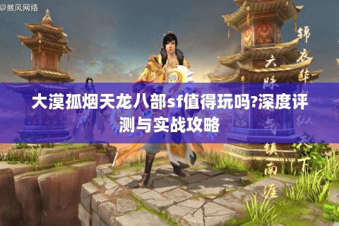 大漠孤烟天龙八部sf值得玩吗?深度评测与实战攻略 大漠孤烟天龙八部sf值得玩吗?深度评测与实战攻略