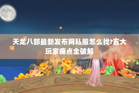 天龙八部最新发布网私服怎么找?五大玩家痛点全破解