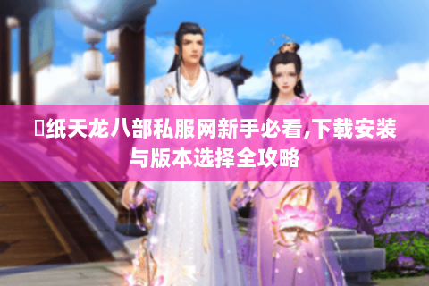 黒纸天龙八部私服网新手必看,下载安装与版本选择全攻略 黒纸天龙八部私服网新手必看,下载安装与版本选择全攻略