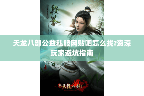 天龙八部公益私服网贴吧怎么找?资深玩家避坑指南
