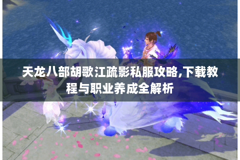 天龙八部胡歌江疏影私服攻略,下载教程与职业养成全解析 天龙八部胡歌江疏影私服攻略,下载教程与职业养成全解析