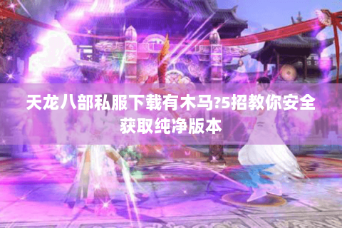 天龙八部私服下载有木马?5招教你安全获取纯净版本 天龙八部私服下载有木马?5招教你安全获取纯净版本