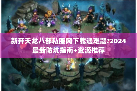 新开天龙八部私服网下载遇难题?2024最新防坑指南+资源推荐 新开天龙八部私服网下载遇难题?2024最新防坑指南+资源推荐