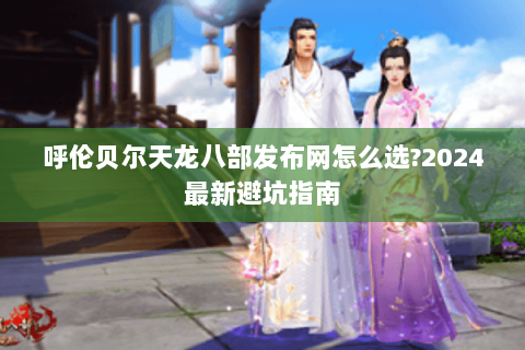 呼伦贝尔天龙八部发布网怎么选?2024最新避坑指南 呼伦贝尔天龙八部发布网怎么选?2024最新避坑指南