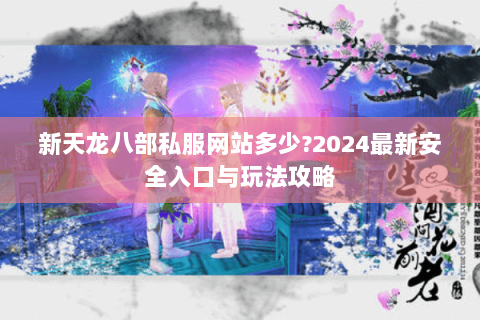 新天龙八部私服网站多少?2024最新安全入口与玩法攻略 新天龙八部私服网站多少?2024最新安全入口与玩法攻略