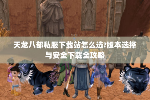 天龙八部私服下载站怎么选?版本选择与安全下载全攻略