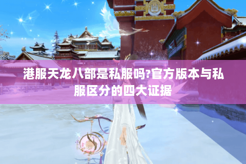 港服天龙八部是私服吗?官方版本与私服区分的四大证据