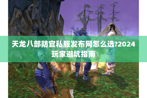 天龙八部防官私服发布网怎么选?2024玩家避坑指南 天龙八部防官私服发布网怎么选?2024玩家避坑指南