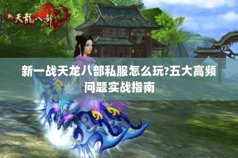 新一战天龙八部私服怎么玩?五大高频问题实战指南 新一战天龙八部私服怎么玩?五大高频问题实战指南