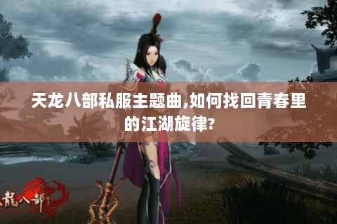 天龙八部私服主题曲,如何找回青春里的江湖旋律? 天龙八部私服主题曲,如何找回青春里的江湖旋律?