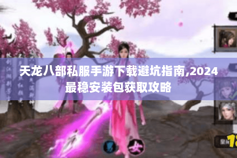 天龙八部私服手游下载避坑指南,2024最稳安装包获取攻略