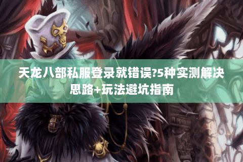 天龙八部私服登录就错误?5种实测解决思路+玩法避坑指南