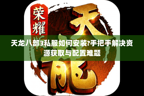 天龙八部3私服如何安装?手把手解决资源获取与配置难题