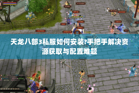 天龙八部3私服如何安装?手把手解决资源获取与配置难题