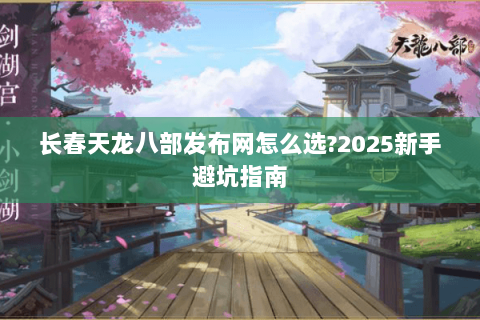 长春天龙八部发布网怎么选?2025新手避坑指南 长春天龙八部发布网怎么选?2025新手避坑指南