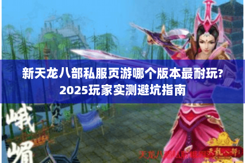 新天龙八部私服页游哪个版本最耐玩?2025玩家实测避坑指南