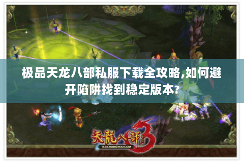 极品天龙八部私服下载全攻略,如何避开陷阱找到稳定版本?