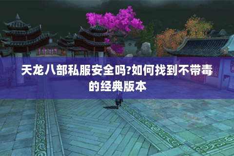 天龙八部私服安全吗?如何找到不带毒的经典版本 天龙八部私服安全吗?如何找到不带毒的经典版本