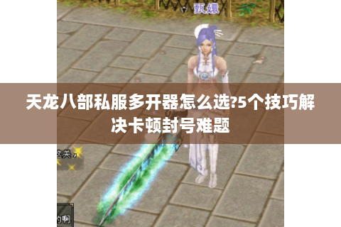 天龙八部私服多开器怎么选?5个技巧解决卡顿封号难题