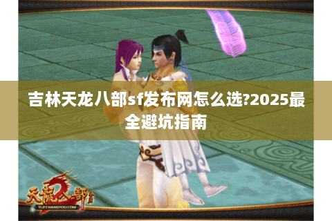 吉林天龙八部sf发布网怎么选?2025最全避坑指南 吉林天龙八部sf发布网怎么选?2025最全避坑指南