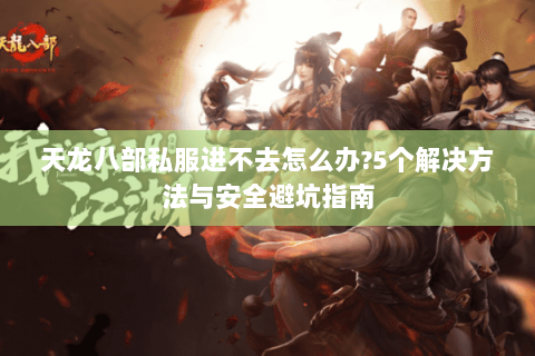 天龙八部私服进不去怎么办?5个解决方法与安全避坑指南