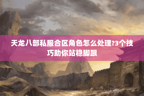 天龙八部私服合区角色怎么处理?3个技巧助你站稳脚跟 天龙八部私服合区角色怎么处理?3个技巧助你站稳脚跟