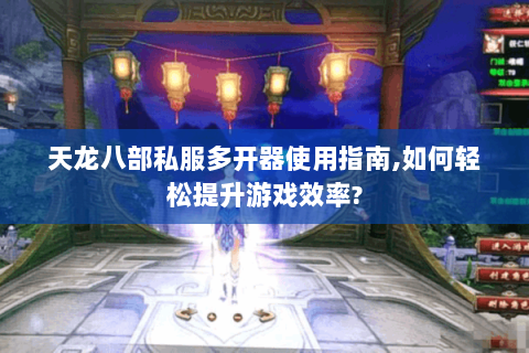 天龙八部私服多开器使用指南,如何轻松提升游戏效率?