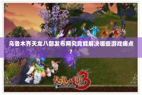 乌鲁木齐天龙八部发布网究竟能解决哪些游戏痛点? 乌鲁木齐天龙八部发布网究竟能解决哪些游戏痛点?