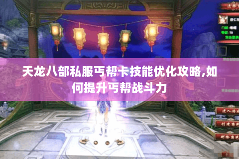 天龙八部私服丐帮卡技能优化攻略,如何提升丐帮战斗力