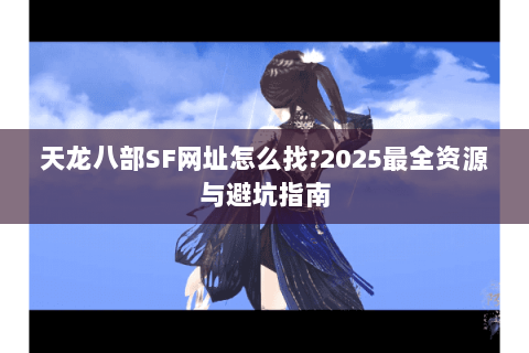 天龙八部SF网址怎么找?2025最全资源与避坑指南 天龙八部SF网址怎么找?2025最全资源与避坑指南