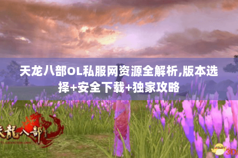 天龙八部OL私服网资源全解析,版本选择+安全下载+独家攻略