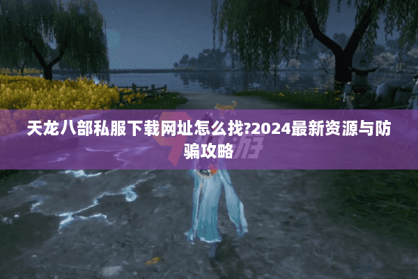 天龙八部私服下载网址怎么找?2024最新资源与防骗攻略 天龙八部私服下载网址怎么找?2024最新资源与防骗攻略