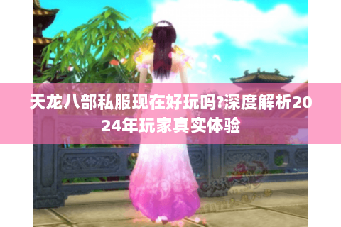 天龙八部私服现在好玩吗?深度解析2024年玩家真实体验 天龙八部私服现在好玩吗?深度解析2024年玩家真实体验