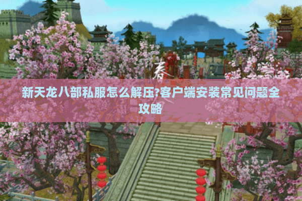 新天龙八部私服怎么解压?客户端安装常见问题全攻略