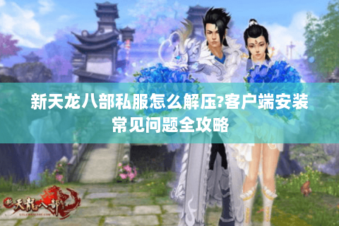 新天龙八部私服怎么解压?客户端安装常见问题全攻略