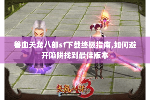 兽血天龙八部sf下载终极指南,如何避开陷阱找到最佳版本