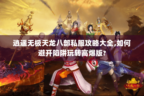 逍遥无极天龙八部私服攻略大全,如何避开陷阱玩转高爆版?